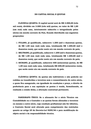 72
DO CAPITAL SOCIAL E QUOTAS
CLÁUSULA QUARTA: O capital social será de R$ 3.000,00 (três
mil reais), dividido em 3.000 (três mil) quotas, no valor de R$ 1,00
(um real) cada uma, inteiramente subscrito e integralizado pelos
sócios em moeda corrente do País, ficando distribuído nas seguintes
proporções:
1) FULANO, já qualificado, subscreve 1.200 (mil e duzentas) quotas,
de R$ 1,00 (um real) cada uma, totalizando R$ 1.200,00 (mil e
duzentos reais), que serão neste ato em moeda corrente do país;
2) BELTRANO, já qualificado, subscreve 1.200 (mil e duzentas) quotas,
de R$ 1,00 (um real) cada uma, totalizando R$ 1.200,00 (mil e
duzentos reais), que serão neste ato em moeda corrente do país;
3) SICRANO, já qualificado, subscreve 600 (seiscentas) quotas, de R$
1,00 (um real) cada uma, totalizando R$ 600,00 (seiscentos reais),
que serão neste ato em moeda corrente do país.
CLÁUSULA QUINTA: As quotas são indivisíveis e não poderão ser
cedidas ou transferidas a terceiros sem o consentimento do outro sócio,
a quem fica assegurado, em igualdade de condições e preço, o direito de
preferência para a sua aquisição se postas á venda, formalizando, se
realizada a cessão delas, a alteração contratual pertinente.
PARÁGRAFO ÚNICO: Se o alienante for o sócio Técnico em
Contabilidade ou o Contador e as quotas forem alienadas a terceiros
ou mesmo a outro sócio, cuja condição profissional não for idêntica,
o Contrato Social será alterado para cumprimento das restrições
quanto ao artigo 25 do Decreto-Lei 9295/46 e para modificação do
objeto social e da responsabilidade técnica.
 