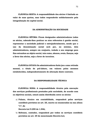73
CLÁUSULA SEXTA: A responsabilidade dos sócios é limitada ao
valor de suas quotas, mas todos responderão solidariamente pela
integralização do capital social.
DA ADMINISTRAÇÃO DA SOCIEDADE
CLÁUSULA SÉTIMA: Ficam designados administradores todos
os sócios, cabendo-lhes praticar os atos referentes à gestão social,
representar a sociedade judicial e extrajudicialmente, sendo que o
uso da denominação social será por, no mínimo, dois
administradores, sempre em conjunto, vedado o seu emprego para
fins estranhos ao objeto social, tais como, abonos, avais, fianças, seja
a favor dos sócios, seja a favor de terceiros.
CLÁUSULA OITAVA Os administradores farão jus a uma retirada
mensal, a título de pró-labore, em valores pelos mesmos
estabelecidos, independentemente de alteração deste contrato.
DA RESPONSABILIDADE TÉCNICA
CLÁUSULA NONA: A responsabilidade técnica pela execução
dos serviços profissionais prestados pela sociedade, de acordo com
os objetivos sociais, estará assim distribuída entre os sócios:
a) Fulano, técnico em contabilidade, responderá pelos serviços
contábeis previstos no art. 25, exceto os enumerados na sua alínea
“c”, do
Decreto-Lei 9.295 de 1.946;
b) Beltrano, contador, responderá por todos os serviços contábeis
previstos no art. 25 do mencionado Decreto-Lei;
 