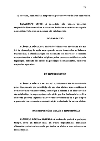 74
c) Sicrano, economista, responderá pelos serviços da área econômica.
PARÁGRAFO ÚNICO: A sociedade não poderá outorgar
responsabilidades técnicas a terceiros, inclusive da mesma categoria
dos sócios, visto que as mesmas são indelegáveis.
DO EXERCÍCIO
CLÁUSULA DÉCIMA: O exercício social será encerrado no dia
31 de dezembro de cada ano, quando serão levantados o Balanço
Patrimonial, a Demonstração do Resultado do Exercício, e demais
demonstrações e relatórios exigidos pelas normas contábeis e pela
legislação, cabendo aos sócios na proporção de suas quotas, os lucros
ou perdas apuradas.
DA TRANSFERÊNCIA
CLÁUSULA DÉCIMA PRIMEIRA: A sociedade não se dissolverá
pelo falecimento ou interdição de um dos sócios, mas continuará
com os sócios remanescentes, sendo que o meeiro e os herdeiros do
sócio falecido, ou representante do sócio que for declarado interdito
somente poderão ingressar na sociedade observando-se o que dispõe
o presente contrato sobre a substituição e admissão de novos sócios.
DAS DISPOSIÇÕES GERAIS E TRANSITÓRIAS
CLÁUSULA DÉCIMA SEGUNDA: A sociedade poderá a qualquer
tempo, abrir ou fechar filial ou outra dependência, mediante
alteração contratual assinada por todos os sócios e que sejam estas
identificadas.
 