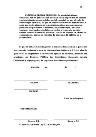 75
CLÁUSULA DECIMA TERCEIRA: Os administradores
declaram, sob as penas da lei, que não estão impedidos de exercer
a administração da sociedade, por lei especial, ou em virtude de
condenação criminal, ou por se encontrarem sob os efeitos dela, a
pena que vede, ainda que temporariamente, o acesso a cargos
públicos; ou por crime falimentar, de prevaricação, peita ou
suborno, concussão, peculato, ou contra a economia popular,
contra sistema financeiro nacional, contra as normas de defesa da
concorrência, contra as relações de consumo, fé pública ou a
propriedade.
E, por se acharem assim, justos e contratados, assinam o presente
instrumento juntamente com as testemunhas abaixo, em 3 (três) vias de
igual teor, datilografadas e rubricadas apenas no anverso, devendo ser
arquivado no Registro Público das Sociedades Mercantis (Junta
Comercial) e no(s) órgão(s) de registro e fiscalização profissional.
Curitiba, ____ de _________________de ________.
FULANO BELTRANO
SICRANO
Visto do Advogado
TESTEMUNHAS:
Nome e C.I. Nome e C.I.
CONTRATO DE PRESTAÇÃO DE SERVIÇOS
 