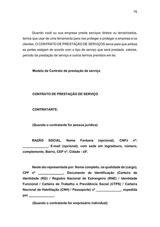 76
Quando você ou sua empresa presta serviços diretos ou terceirizados,
temos que usar de uma ferramenta para nos proteger e proteger a empresa e os
clientes. O CONTRATO DE PRESTAÇÃO DE SERVIÇOS serve para que ambas
as partes estejam de acordo com o tipo de serviço que será prestado, valores,
período da prestação de serviço e outros termos previstos em lei.
Modelo de Contrato de prestação de serviço
CONTRATO DE PRESTAÇÃO DE SERVIÇO
CONTRATANTE:
(Quando o contratante for pessoa jurídica)
RAZÃO SOCIAL, Nome Fantasia (opcional), CNPJ nº:
______________, E-mail (opcional), com sede em logradouro, número,
complemento, Bairro, CEP nº, Cidade - UF.
Neste ato representada por: Nome completo, na qualidade de (cargo),
CPF nº ______________, Documento de Identificação (Carteira de
Identidade (RG) / Registro Nacional de Estrangeiro (RNE) / Identidade
Funcional / Carteira de Trabalho e Previdência Social (CTPS) / Carteira
Nacional de Habilitação (CNH) / Passaporte) nº ______________, expedida
por ______________.
(Quando o contratante for empresário individual)
 