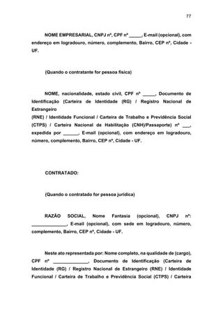 77
NOME EMPRESARIAL, CNPJ nº, CPF nº _____, E-mail (opcional), com
endereço em logradouro, número, complemento, Bairro, CEP nº, Cidade -
UF.
(Quando o contratante for pessoa física)
NOME, nacionalidade, estado civil, CPF nº _____, Documento de
Identificação (Carteira de Identidade (RG) / Registro Nacional de
Estrangeiro
(RNE) / Identidade Funcional / Carteira de Trabalho e Previdência Social
(CTPS) / Carteira Nacional de Habilitação (CNH)/Passaporte) nº ___,
expedida por ______, E-mail (opcional), com endereço em logradouro,
número, complemento, Bairro, CEP nº, Cidade - UF.
CONTRATADO:
(Quando o contratado for pessoa jurídica)
RAZÃO SOCIAL, Nome Fantasia (opcional), CNPJ nº:
______________, E-mail (opcional), com sede em logradouro, número,
complemento, Bairro, CEP nº, Cidade - UF.
Neste ato representada por: Nome completo, na qualidade de (cargo),
CPF nº ______________, Documento de Identificação (Carteira de
Identidade (RG) / Registro Nacional de Estrangeiro (RNE) / Identidade
Funcional / Carteira de Trabalho e Previdência Social (CTPS) / Carteira
 