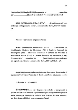 78
Nacional de Habilitação (CNH) / Passaporte) nº ______________, expedida
por ______________. (Quando o contratado for empresário individual)
NOME EMPRESARIAL, CNPJ nº, CPF nº _____, E-mail (opcional), com
endereço em logradouro, número, complemento, Bairro, CEP nº, Cidade -
UF.
(Quando o contratado for pessoa física)
NOME, nacionalidade, estado civil, CPF nº _____, Documento de
Identificação (Carteira de Identidade (RG) / Registro Nacional de
Estrangeiro (RNE) / Identidade Funcional / Carteira de Trabalho e
Previdência Social (CTPS) / Carteira Nacional de Habilitação (CNH)
/Passaporte) nº ___, expedida por ______, E-mail (opcional), com endereço
em logradouro, número, complemento, Bairro, CEP nº, Cidade - UF.
As partes acima elencadas, contratante e Contratado, firmam entre si
o presente Contrato de Prestação de Serviço, conforme cláusulas a seguir.
CLÁUSULA 1ª - DO OBJETO
O CONTRATADO, por meio do presente contrato, se compromete a
prestar ao CONTRATANTE os seguintes serviços: (Indique os serviços que
serão prestados: consultoria jurídica para criação de uma empresa;
serviços de contabilidade para uma pessoa física.)
 