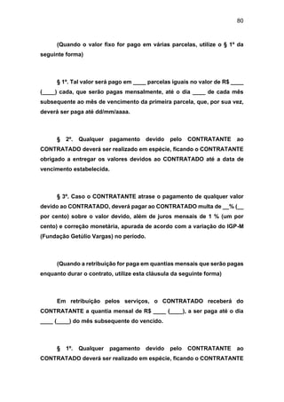 80
(Quando o valor fixo for pago em várias parcelas, utilize o § 1º da
seguinte forma)
§ 1º. Tal valor será pago em ____ parcelas iguais no valor de R$ ____
(____) cada, que serão pagas mensalmente, até o dia ____ de cada mês
subsequente ao mês de vencimento da primeira parcela, que, por sua vez,
deverá ser paga até dd/mm/aaaa.
§ 2º. Qualquer pagamento devido pelo CONTRATANTE ao
CONTRATADO deverá ser realizado em espécie, ficando o CONTRATANTE
obrigado a entregar os valores devidos ao CONTRATADO até a data de
vencimento estabelecida.
§ 3º. Caso o CONTRATANTE atrase o pagamento de qualquer valor
devido ao CONTRATADO, deverá pagar ao CONTRATADO multa de __% (__
por cento) sobre o valor devido, além de juros mensais de 1 % (um por
cento) e correção monetária, apurada de acordo com a variação do IGP-M
(Fundação Getúlio Vargas) no período.
(Quando a retribuição for paga em quantias mensais que serão pagas
enquanto durar o contrato, utilize esta cláusula da seguinte forma)
Em retribuição pelos serviços, o CONTRATADO receberá do
CONTRATANTE a quantia mensal de R$ ____ (____), a ser paga até o dia
____ (____) do mês subsequente do vencido.
§ 1º. Qualquer pagamento devido pelo CONTRATANTE ao
CONTRATADO deverá ser realizado em espécie, ficando o CONTRATANTE
 