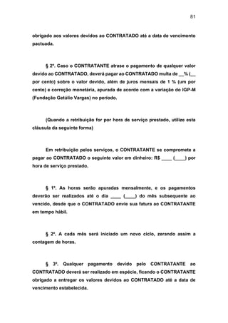 81
obrigado aos valores devidos ao CONTRATADO até a data de vencimento
pactuada.
§ 2º. Caso o CONTRATANTE atrase o pagamento de qualquer valor
devido ao CONTRATADO, deverá pagar ao CONTRATADO multa de __% (__
por cento) sobre o valor devido, além de juros mensais de 1 % (um por
cento) e correção monetária, apurada de acordo com a variação do IGP-M
(Fundação Getúlio Vargas) no período.
(Quando a retribuição for por hora de serviço prestado, utilize esta
cláusula da seguinte forma)
Em retribuição pelos serviços, o CONTRATANTE se compromete a
pagar ao CONTRATADO o seguinte valor em dinheiro: R$ ____ (____) por
hora de serviço prestado.
§ 1º. As horas serão apuradas mensalmente, e os pagamentos
deverão ser realizados até o dia ____ (____) do mês subsequente ao
vencido, desde que o CONTRATADO envie sua fatura ao CONTRATANTE
em tempo hábil.
§ 2º. A cada mês será iniciado um novo ciclo, zerando assim a
contagem de horas.
§ 3º. Qualquer pagamento devido pelo CONTRATANTE ao
CONTRATADO deverá ser realizado em espécie, ficando o CONTRATANTE
obrigado a entregar os valores devidos ao CONTRATADO até a data de
vencimento estabelecida.
 