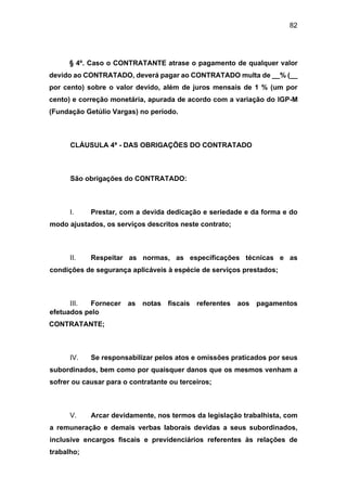 82
§ 4º. Caso o CONTRATANTE atrase o pagamento de qualquer valor
devido ao CONTRATADO, deverá pagar ao CONTRATADO multa de __% (__
por cento) sobre o valor devido, além de juros mensais de 1 % (um por
cento) e correção monetária, apurada de acordo com a variação do IGP-M
(Fundação Getúlio Vargas) no período.
CLÁUSULA 4ª - DAS OBRIGAÇÕES DO CONTRATADO
São obrigações do CONTRATADO:
I. Prestar, com a devida dedicação e seriedade e da forma e do
modo ajustados, os serviços descritos neste contrato;
II. Respeitar as normas, as especificações técnicas e as
condições de segurança aplicáveis à espécie de serviços prestados;
III. Fornecer as notas fiscais referentes aos pagamentos
efetuados pelo
CONTRATANTE;
IV. Se responsabilizar pelos atos e omissões praticados por seus
subordinados, bem como por quaisquer danos que os mesmos venham a
sofrer ou causar para o contratante ou terceiros;
V. Arcar devidamente, nos termos da legislação trabalhista, com
a remuneração e demais verbas laborais devidas a seus subordinados,
inclusive encargos fiscais e previdenciários referentes às relações de
trabalho;
 