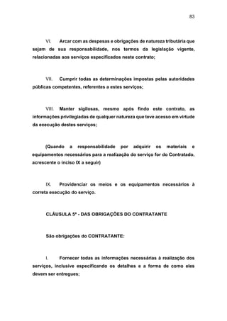 83
VI. Arcar com as despesas e obrigações de natureza tributária que
sejam de sua responsabilidade, nos termos da legislação vigente,
relacionadas aos serviços especificados neste contrato;
VII. Cumprir todas as determinações impostas pelas autoridades
públicas competentes, referentes a estes serviços;
VIII. Manter sigilosas, mesmo após findo este contrato, as
informações privilegiadas de qualquer natureza que teve acesso em virtude
da execução destes serviços;
(Quando a responsabilidade por adquirir os materiais e
equipamentos necessários para a realização do serviço for do Contratado,
acrescente o inciso IX a seguir)
IX. Providenciar os meios e os equipamentos necessários à
correta execução do serviço.
CLÁUSULA 5ª - DAS OBRIGAÇÕES DO CONTRATANTE
São obrigações do CONTRATANTE:
I. Fornecer todas as informações necessárias à realização dos
serviços, inclusive especificando os detalhes e a forma de como eles
devem ser entregues;
 