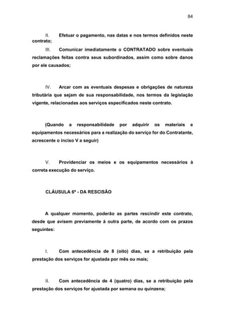 84
II. Efetuar o pagamento, nas datas e nos termos definidos neste
contrato;
III. Comunicar imediatamente o CONTRATADO sobre eventuais
reclamações feitas contra seus subordinados, assim como sobre danos
por ele causados;
IV. Arcar com as eventuais despesas e obrigações de natureza
tributária que sejam de sua responsabilidade, nos termos da legislação
vigente, relacionadas aos serviços especificados neste contrato.
(Quando a responsabilidade por adquirir os materiais e
equipamentos necessários para a realização do serviço for do Contratante,
acrescente o inciso V a seguir)
V. Providenciar os meios e os equipamentos necessários à
correta execução do serviço.
CLÁUSULA 6ª - DA RESCISÃO
A qualquer momento, poderão as partes rescindir este contrato,
desde que avisem previamente à outra parte, de acordo com os prazos
seguintes:
I. Com antecedência de 8 (oito) dias, se a retribuição pela
prestação dos serviços for ajustada por mês ou mais;
II. Com antecedência de 4 (quatro) dias, se a retribuição pela
prestação dos serviços for ajustada por semana ou quinzena;
 