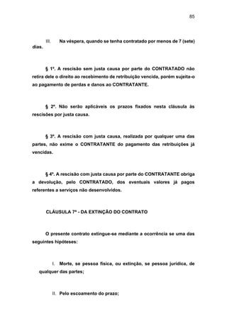 85
III. Na véspera, quando se tenha contratado por menos de 7 (sete)
dias.
§ 1º. A rescisão sem justa causa por parte do CONTRATADO não
retira dele o direito ao recebimento de retribuição vencida, porém sujeita-o
ao pagamento de perdas e danos ao CONTRATANTE.
§ 2º. Não serão aplicáveis os prazos fixados nesta cláusula às
rescisões por justa causa.
§ 3º. A rescisão com justa causa, realizada por qualquer uma das
partes, não exime o CONTRATANTE do pagamento das retribuições já
vencidas.
§ 4º. A rescisão com justa causa por parte do CONTRATANTE obriga
a devolução, pelo CONTRATADO, dos eventuais valores já pagos
referentes a serviços não desenvolvidos.
CLÁUSULA 7ª - DA EXTINÇÃO DO CONTRATO
O presente contrato extingue-se mediante a ocorrência se uma das
seguintes hipóteses:
I. Morte, se pessoa física, ou extinção, se pessoa jurídica, de
qualquer das partes;
II. Pelo escoamento do prazo;
 