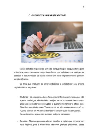 5
O QUE MOTIVA UM EMPREENDEDOR?
Muitos estudos de pesquisa têm sido conduzidos por pesquisadores para
entender e responder a essa pergunta de forma que os fatores que motivam as
pessoas a assumir todos os riscos e iniciar um novo empreendimento possam
ser identificados.
Os 6Cs que motivam os empreendedores a estabelecer seu próprio
negócio são os seguintes:
• Mudança - os empreendedores frequentemente desejam mudanças, não
apenas mudanças, eles também desejam ser os portadores da mudança.
Eles são os doadores de soluções e querem interromper o status quo.
Eles têm uma visão como "Quero reunir as informações do mundo" ou
"Quero colocar um AC em cada mesa" e tentam fazer essa mudança.
Nessa tentativa, alguns têm sucesso e alguns fracassam.
• Desafio - Algumas pessoas adoram desafios e optam por começar um
novo negócio, pois é muito difícil lidar com grandes problemas. Essas
 
