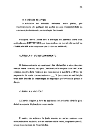 86
III. Conclusão do serviço;
IV. Rescisão do contrato mediante aviso prévio, por
inadimplemento de qualquer das partes ou pela impossibilidade da
continuação do contrato, motivada por força maior
Parágrafo único. Ainda que a extinção do contrato tenha sido
realizada pelo CONTRATADO sem justo motivo, ele terá direito a exigir da
CONTRATANTE a declaração de que o contrato está findo.
CLÁUSULA 8ª - DO DESCUMPRIMENTO
O descumprimento de quaisquer das obrigações e das cláusulas
fixadas neste contrato, seja pelo CONTRATANTE ou pelo CONTRATADO,
ensejará sua imediata rescisão, por justa causa, e sujeitará o infrator ao
pagamento de multa correspondente a ___ % (por cento) da retribuição
total, sem prejuízo de indenização ou reparação por eventuais perdas e
danos.
CLÁUSULA 9ª - DO FORO
As partes elegem o foro de assinatura do presente contrato para
dirimir eventuais litígios decorrentes deste.
E assim, por estarem de justo acordo, as partes assinam este
instrumento em 02 (duas) vias de idêntico teor e forma, na presença de 02
(duas) testemunhas, ao fim arroladas.
 