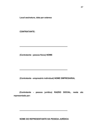 87
Local assinatura, data por extenso
CONTRATANTE:
____________________________________________
(Contratante - pessoa física) NOME
____________________________________________
(Contratante - empresário individual) NOME EMPRESARIAL
(Contratante - pessoa jurídica) RAZÃO SOCIAL, neste ato
representada por:
____________________________________________
NOME DO REPRESENTANTE DA PESSOA JURÍDICA
 