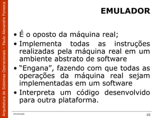 ArquiteturadeSistemasOperacionais–PauloAlexandreFonseca
Virtualização
10
EMULADOR
• É o oposto da máquina real;
• Implementa todas as instruções
realizadas pela máquina real em um
ambiente abstrato de software
• “Engana”, fazendo com que todas as
operações da máquina real sejam
implementadas em um software
• Interpreta um código desenvolvido
para outra plataforma.
 