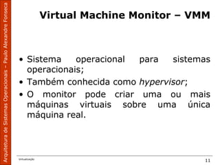ArquiteturadeSistemasOperacionais–PauloAlexandreFonseca
Virtualização
11
Virtual Machine Monitor – VMM
• Sistema operacional para sistemas
operacionais;
• Também conhecida como hypervisor;
• O monitor pode criar uma ou mais
máquinas virtuais sobre uma única
máquina real.
 