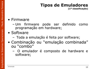ArquiteturadeSistemasOperacionais–PauloAlexandreFonseca
Virtualização
12
Tipos de Emuladores
(1ª classificação)
• Firmware
– Um firmware pode ser definido como
programação em hardware;
• Software
– Toda a emulação é feita por software;
• Combinação ou “emulação combinada”
ou “combo”
– O emulador é composto de hardware e
software;
 