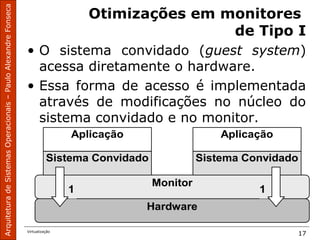 ArquiteturadeSistemasOperacionais–PauloAlexandreFonseca
Virtualização
17
Otimizações em monitores
de Tipo I
• O sistema convidado (guest system)
acessa diretamente o hardware.
• Essa forma de acesso é implementada
através de modificações no núcleo do
sistema convidado e no monitor.
Hardware
Monitor
Sistema Convidado Sistema Convidado
Aplicação Aplicação
1 1
 