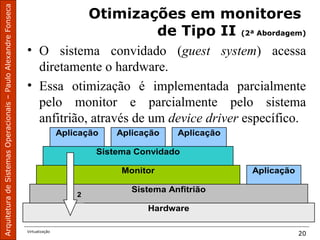 ArquiteturadeSistemasOperacionais–PauloAlexandreFonseca
Virtualização
20
Otimizações em monitores
de Tipo II (2ª Abordagem)
• O sistema convidado (guest system) acessa
diretamente o hardware.
• Essa otimização é implementada parcialmente
pelo monitor e parcialmente pelo sistema
anfitrião, através de um device driver específico.
Hardware
Sistema Anfitrião
AplicaçãoMonitor
Sistema Convidado
Aplicação Aplicação
2
Aplicação
 