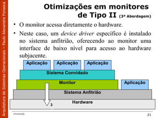 ArquiteturadeSistemasOperacionais–PauloAlexandreFonseca
Virtualização
21
Otimizações em monitores
de Tipo II (3ª Abordagem)
• O monitor acessa diretamente o hardware.
• Neste caso, um device driver específico é instalado
no sistema anfitrião, oferecendo ao monitor uma
interface de baixo nível para acesso ao hardware
subjacente.
Hardware
Sistema Anfitrião
AplicaçãoMonitor
Sistema Convidado
Aplicação Aplicação
3
Aplicação
 