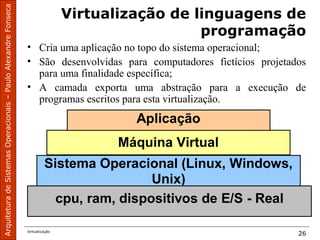 ArquiteturadeSistemasOperacionais–PauloAlexandreFonseca
Virtualização
26
Virtualização de linguagens de
programação
• Cria uma aplicação no topo do sistema operacional;
• São desenvolvidas para computadores fictícios projetados
para uma finalidade específica;
• A camada exporta uma abstração para a execução de
programas escritos para esta virtualização.
cpu, ram, dispositivos de E/S - Real
Sistema Operacional (Linux, Windows,
Unix)
Máquina Virtual
Aplicação
 