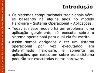 ArquiteturadeSistemasOperacionais–PauloAlexandreFonseca
Virtualização
3
Introdução
• Os sistemas computacionais tradicionais vêm
se baseando há alguns anos no modelo
Hardware - Sistema Operacional - Aplicações.
• Todavia, nesse modelo há um problema: uma
aplicação geralmente só executa sobre o
sistema operacional para qual ela foi escrita.
• Assim somos obrigados a ter um sistema
operacional por vez executando em
determinado hardware, e somente as
aplicações que executam sobre esse sistema
poderão ser executadas nesse hardware.
 