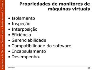 ArquiteturadeSistemasOperacionais–PauloAlexandreFonseca
Virtualização
33
Propriedades de monitores de
máquinas virtuais
• Isolamento
• Inspeção
• Interposição
• Eficiência
• Gerenciabilidade
• Compatibilidade do software
• Encapsulamento
• Desempenho.
 