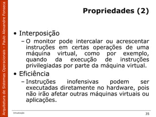 ArquiteturadeSistemasOperacionais–PauloAlexandreFonseca
Virtualização
35
Propriedades (2)
• Interposição
– O monitor pode intercalar ou acrescentar
instruções em certas operações de uma
máquina virtual, como por exemplo,
quando da execução de instruções
privilegiadas por parte da máquina virtual.
• Eficiência
– Instruções inofensivas podem ser
executadas diretamente no hardware, pois
não irão afetar outras máquinas virtuais ou
aplicações.
 