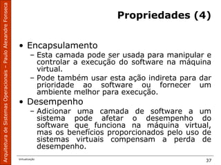 ArquiteturadeSistemasOperacionais–PauloAlexandreFonseca
Virtualização
37
Propriedades (4)
• Encapsulamento
– Esta camada pode ser usada para manipular e
controlar a execução do software na máquina
virtual.
– Pode também usar esta ação indireta para dar
prioridade ao software ou fornecer um
ambiente melhor para execução.
• Desempenho
– Adicionar uma camada de software a um
sistema pode afetar o desempenho do
software que funciona na máquina virtual,
mas os benefícios proporcionados pelo uso de
sistemas virtuais compensam a perda de
desempenho.
 