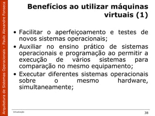 ArquiteturadeSistemasOperacionais–PauloAlexandreFonseca
Virtualização
38
Benefícios ao utilizar máquinas
virtuais (1)
• Facilitar o aperfeiçoamento e testes de
novos sistemas operacionais;
• Auxiliar no ensino prático de sistemas
operacionais e programação ao permitir a
execução de vários sistemas para
comparação no mesmo equipamento;
• Executar diferentes sistemas operacionais
sobre o mesmo hardware,
simultaneamente;
 
