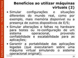 ArquiteturadeSistemasOperacionais–PauloAlexandreFonseca
Virtualização
39
Benefícios ao utilizar máquinas
virtuais (2)
• Simular configurações e situações
diferentes do mundo real, como por
exemplo, mais memória disponível ou a
presença de outros dispositivos de E/S;
• Simular alterações e falhas no hardware
para testes ou re-configuração de um
sistema operacional, provendo
confiabilidade e escalabilidade para as
aplicações;
• Garantir a portabilidade das aplicações
legadas (que executariam sobre uma
máquina virtual simulando o sistema
operacional original);
 