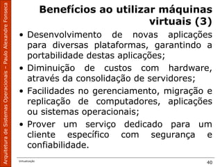 ArquiteturadeSistemasOperacionais–PauloAlexandreFonseca
Virtualização
40
Benefícios ao utilizar máquinas
virtuais (3)
• Desenvolvimento de novas aplicações
para diversas plataformas, garantindo a
portabilidade destas aplicações;
• Diminuição de custos com hardware,
através da consolidação de servidores;
• Facilidades no gerenciamento, migração e
replicação de computadores, aplicações
ou sistemas operacionais;
• Prover um serviço dedicado para um
cliente específico com segurança e
confiabilidade.
 
