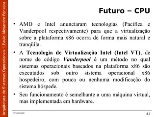 ArquiteturadeSistemasOperacionais–PauloAlexandreFonseca
Virtualização
42
Futuro – CPU
• AMD e Intel anunciaram tecnologias (Pacifica e
Vanderpool respectivamente) para que a virtualização
sobre a plataforma x86 ocorra de forma mais natural e
tranqüila.
• A Tecnologia de Virtualização Intel (Intel VT), de
nome de código Vanderpool é um método no qual
sistemas operacionais baseados na plataforma x86 são
executados sob outro sistema operacional x86
hospedeiro, com pouca ou nenhuma modificação do
sistema hóspede.
• Seu funcionamento é semelhante a uma máquina virtual,
mas implementada em hardware.
 