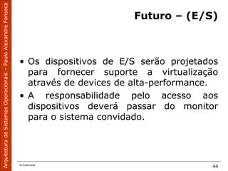 ArquiteturadeSistemasOperacionais–PauloAlexandreFonseca
Virtualização
44
Futuro – (E/S)
• Os dispositivos de E/S serão projetados
para fornecer suporte a virtualização
através de devices de alta-performance.
• A responsabilidade pelo acesso aos
dispositivos deverá passar do monitor
para o sistema convidado.
 