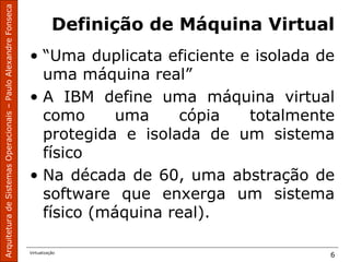 ArquiteturadeSistemasOperacionais–PauloAlexandreFonseca
Virtualização
6
Definição de Máquina Virtual
• “Uma duplicata eficiente e isolada de
uma máquina real”
• A IBM define uma máquina virtual
como uma cópia totalmente
protegida e isolada de um sistema
físico
• Na década de 60, uma abstração de
software que enxerga um sistema
físico (máquina real).
 