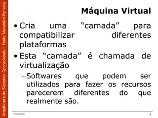 ArquiteturadeSistemasOperacionais–PauloAlexandreFonseca
Virtualização
7
Máquina Virtual
• Cria uma “camada” para
compatibilizar diferentes
plataformas
• Esta “camada” é chamada de
virtualização
–Softwares que podem ser
utilizados para fazer os recursos
parecerem diferentes do que
realmente são.
 