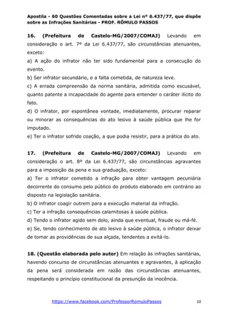 Apostila - 60 Questões Comentadas sobre a Lei nº 6.437/77, que dispõe
sobre as Infrações Sanitárias - PROF. RÔMULO PASSOS
https://www.facebook.com/ProfessorRomuloPassos 10
16. (Prefeitura de Castelo-MG/2007/COMAJ) Levando em
consideração o art. 7º da Lei 6.437/77, são circunstâncias atenuantes,
exceto:
a) A ação do infrator não ter sido fundamental para a consecução do
evento.
b) Ser infrator secundário, e a falta cometida, de natureza leve.
c) A errada compreensão da norma sanitária, admitida como escusável,
quanto patente a incapacidade do agente para entender o caráter ilícito do
fato.
d) O infrator, por espontânea vontade, imediatamente, procurar reparar
ou minorar as consequências do ato lesivo à saúde pública que lhe for
imputado.
e) Ter o infrator sofrido coação, a que podia resistir, para a prática do ato.
17. (Prefeitura de Castelo-MG/2007/COMAJ) Levando em
consideração o art. 8º da Lei 6.437/77, são circunstâncias agravantes
para a imposição da pena e sua graduação, exceto:
a) Ter o infrator cometido a infração para obter vantagem pecuniária
decorrente do consumo pelo público do produto elaborado em contrário ao
disposto na legislação sanitária.
b) O infrator coagir outrem para a execução material da infração.
c) Ter a infração consequências calamitosas à saúde pública.
d) Tendo o infrator agido sem dolo, ainda que eventual, fraude ou má-fé.
e) Se, tendo conhecimento de ato lesivo à saúde pública, o infrator deixar
de tomar as providências de sua alçada, tendentes a evitá-lo.
18. (Questão elaborada pelo autor) Em relação às infrações sanitárias,
havendo concurso de circunstâncias atenuantes e agravantes, à aplicação
da pena será considerada em razão das circunstâncias atenuantes,
respeitando o princípio constitucional da presunção da inocência.
 
