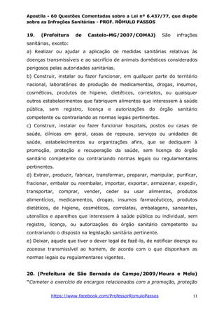 Apostila - 60 Questões Comentadas sobre a Lei nº 6.437/77, que dispõe
sobre as Infrações Sanitárias - PROF. RÔMULO PASSOS
https://www.facebook.com/ProfessorRomuloPassos 11
19. (Prefeitura de Castelo-MG/2007/COMAJ) São infrações
sanitárias, exceto:
a) Realizar ou ajudar a aplicação de medidas sanitárias relativas às
doenças transmissíveis e ao sacrifício de animais domésticos considerados
perigosos pelas autoridades sanitárias.
b) Construir, instalar ou fazer funcionar, em qualquer parte do território
nacional, laboratórios de produção de medicamentos, drogas, insumos,
cosméticos, produtos de higiene, dietéticos, correlatos, ou quaisquer
outros estabelecimentos que fabriquem alimentos que interessem à saúde
pública, sem registro, licença e autorizações do órgão sanitário
competente ou contrariando as normas legais pertinentes.
c) Construir, instalar ou fazer funcionar hospitais, postos ou casas de
saúde, clínicas em geral, casas de repouso, serviços ou unidades de
saúde, estabelecimentos ou organizações afins, que se dediquem à
promoção, proteção e recuperação da saúde, sem licença do órgão
sanitário competente ou contrariando normas legais ou regulamentares
pertinentes.
d) Extrair, produzir, fabricar, transformar, preparar, manipular, purificar,
fracionar, embalar ou reembalar, importar, exportar, armazenar, expedir,
transportar, comprar, vender, ceder ou usar alimentos, produtos
alimentícios, medicamentos, drogas, insumos farmacêuticos, produtos
dietéticos, de higiene, cosméticos, correlatos, embalagens, saneantes,
utensílios e aparelhos que interessem à saúde pública ou individual, sem
registro, licença, ou autorizações do órgão sanitário competente ou
contrariando o disposto na legislação sanitária pertinente.
e) Deixar, aquele que tiver o dever legal de fazê-lo, de notificar doença ou
zoonose transmissível ao homem, de acordo com o que disponham as
normas legais ou regulamentares vigentes.
20. (Prefeitura de São Bernado do Campo/2009/Moura e Melo)
“Cometer o exercício de encargos relacionados com a promoção, proteção
 