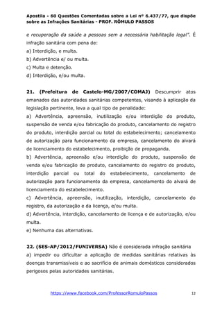 Apostila - 60 Questões Comentadas sobre a Lei nº 6.437/77, que dispõe
sobre as Infrações Sanitárias - PROF. RÔMULO PASSOS
https://www.facebook.com/ProfessorRomuloPassos 12
e recuperação da saúde a pessoas sem a necessária habilitação legal”. É
infração sanitária com pena de:
a) Interdição, e multa.
b) Advertência e/ ou multa.
c) Multa e detenção.
d) Interdição, e/ou multa.
21. (Prefeitura de Castelo-MG/2007/COMAJ) Descumprir atos
emanados das autoridades sanitárias competentes, visando à aplicação da
legislação pertinente, leva a qual tipo de penalidade:
a) Advertência, apreensão, inutilização e/ou interdição do produto,
suspensão de venda e/ou fabricação do produto, cancelamento do registro
do produto, interdição parcial ou total do estabelecimento; cancelamento
de autorização para funcionamento da empresa, cancelamento do alvará
de licenciamento do estabelecimento, proibição de propaganda.
b) Advertência, apreensão e/ou interdição do produto, suspensão de
venda e/ou fabricação de produto, cancelamento do registro do produto,
interdição parcial ou total do estabelecimento, cancelamento de
autorização para funcionamento da empresa, cancelamento do alvará de
licenciamento do estabelecimento.
c) Advertência, apreensão, inutilização, interdição, cancelamento do
registro, da autorização e da licença, e/ou multa.
d) Advertência, interdição, cancelamento de licença e de autorização, e/ou
multa.
e) Nenhuma das alternativas.
22. (SES-AP/2012/FUNIVERSA) Não é considerada infração sanitária
a) impedir ou dificultar a aplicação de medidas sanitárias relativas às
doenças transmissíveis e ao sacrifício de animais domésticos considerados
perigosos pelas autoridades sanitárias.
 