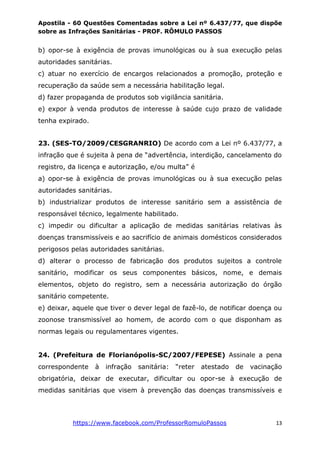 Apostila - 60 Questões Comentadas sobre a Lei nº 6.437/77, que dispõe
sobre as Infrações Sanitárias - PROF. RÔMULO PASSOS
https://www.facebook.com/ProfessorRomuloPassos 13
b) opor-se à exigência de provas imunológicas ou à sua execução pelas
autoridades sanitárias.
c) atuar no exercício de encargos relacionados a promoção, proteção e
recuperação da saúde sem a necessária habilitação legal.
d) fazer propaganda de produtos sob vigilância sanitária.
e) expor à venda produtos de interesse à saúde cujo prazo de validade
tenha expirado.
23. (SES-TO/2009/CESGRANRIO) De acordo com a Lei nº 6.437/77, a
infração que é sujeita à pena de “advertência, interdição, cancelamento do
registro, da licença e autorização, e/ou multa” é
a) opor-se à exigência de provas imunológicas ou à sua execução pelas
autoridades sanitárias.
b) industrializar produtos de interesse sanitário sem a assistência de
responsável técnico, legalmente habilitado.
c) impedir ou dificultar a aplicação de medidas sanitárias relativas às
doenças transmissíveis e ao sacrifício de animais domésticos considerados
perigosos pelas autoridades sanitárias.
d) alterar o processo de fabricação dos produtos sujeitos a controle
sanitário, modificar os seus componentes básicos, nome, e demais
elementos, objeto do registro, sem a necessária autorização do órgão
sanitário competente.
e) deixar, aquele que tiver o dever legal de fazê-lo, de notificar doença ou
zoonose transmissível ao homem, de acordo com o que disponham as
normas legais ou regulamentares vigentes.
24. (Prefeitura de Florianópolis-SC/2007/FEPESE) Assinale a pena
correspondente à infração sanitária: “reter atestado de vacinação
obrigatória, deixar de executar, dificultar ou opor-se à execução de
medidas sanitárias que visem à prevenção das doenças transmissíveis e
 