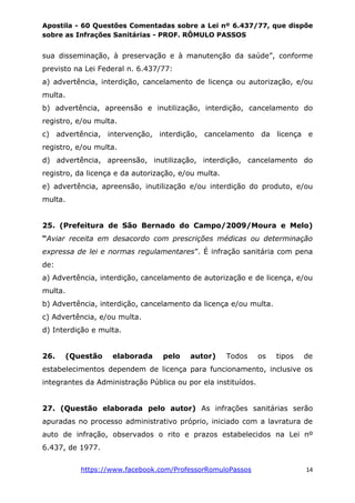 Apostila - 60 Questões Comentadas sobre a Lei nº 6.437/77, que dispõe
sobre as Infrações Sanitárias - PROF. RÔMULO PASSOS
https://www.facebook.com/ProfessorRomuloPassos 14
sua disseminação, à preservação e à manutenção da saúde”, conforme
previsto na Lei Federal n. 6.437/77:
a) advertência, interdição, cancelamento de licença ou autorização, e/ou
multa.
b) advertência, apreensão e inutilização, interdição, cancelamento do
registro, e/ou multa.
c) advertência, intervenção, interdição, cancelamento da licença e
registro, e/ou multa.
d) advertência, apreensão, inutilização, interdição, cancelamento do
registro, da licença e da autorização, e/ou multa.
e) advertência, apreensão, inutilização e/ou interdição do produto, e/ou
multa.
25. (Prefeitura de São Bernado do Campo/2009/Moura e Melo)
“Aviar receita em desacordo com prescrições médicas ou determinação
expressa de lei e normas regulamentares”. É infração sanitária com pena
de:
a) Advertência, interdição, cancelamento de autorização e de licença, e/ou
multa.
b) Advertência, interdição, cancelamento da licença e/ou multa.
c) Advertência, e/ou multa.
d) Interdição e multa.
26. (Questão elaborada pelo autor) Todos os tipos de
estabelecimentos dependem de licença para funcionamento, inclusive os
integrantes da Administração Pública ou por ela instituídos.
27. (Questão elaborada pelo autor) As infrações sanitárias serão
apuradas no processo administrativo próprio, iniciado com a lavratura de
auto de infração, observados o rito e prazos estabelecidos na Lei nº
6.437, de 1977.
 