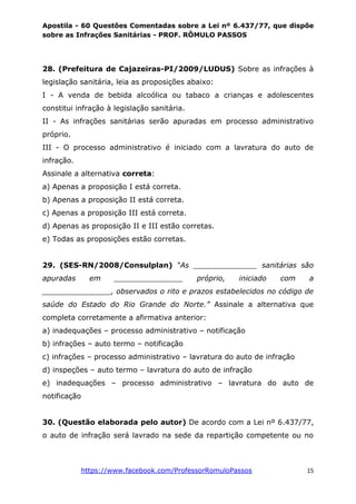 Apostila - 60 Questões Comentadas sobre a Lei nº 6.437/77, que dispõe
sobre as Infrações Sanitárias - PROF. RÔMULO PASSOS
https://www.facebook.com/ProfessorRomuloPassos 15
28. (Prefeitura de Cajazeiras-PI/2009/LUDUS) Sobre as infrações à
legislação sanitária, leia as proposições abaixo:
I - A venda de bebida alcoólica ou tabaco a crianças e adolescentes
constitui infração à legislação sanitária.
II - As infrações sanitárias serão apuradas em processo administrativo
próprio.
III - O processo administrativo é iniciado com a lavratura do auto de
infração.
Assinale a alternativa correta:
a) Apenas a proposição I está correta.
b) Apenas a proposição II está correta.
c) Apenas a proposição III está correta.
d) Apenas as proposição II e III estão corretas.
e) Todas as proposições estão corretas.
29. (SES-RN/2008/Consulplan) “As ______________ sanitárias são
apuradas em _______________ próprio, iniciado com a
_______________, observados o rito e prazos estabelecidos no código de
saúde do Estado do Rio Grande do Norte.” Assinale a alternativa que
completa corretamente a afirmativa anterior:
a) inadequações – processo administrativo – notificação
b) infrações – auto termo – notificação
c) infrações – processo administrativo – lavratura do auto de infração
d) inspeções – auto termo – lavratura do auto de infração
e) inadequações – processo administrativo – lavratura do auto de
notificação
30. (Questão elaborada pelo autor) De acordo com a Lei nº 6.437/77,
o auto de infração será lavrado na sede da repartição competente ou no
 