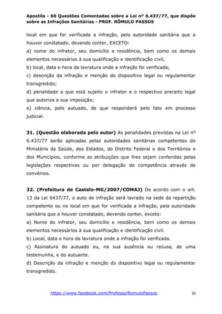 Apostila - 60 Questões Comentadas sobre a Lei nº 6.437/77, que dispõe
sobre as Infrações Sanitárias - PROF. RÔMULO PASSOS
https://www.facebook.com/ProfessorRomuloPassos 16
local em que for verificada a infração, pela autoridade sanitária que a
houver constatado, devendo conter, EXCETO:
a) nome do infrator, seu domicílio e residência, bem como os demais
elementos necessários à sua qualificação e identificação civil;
b) local, data e hora da lavratura onde a infração foi verificada;
c) descrição da infração e menção do dispositivo legal ou regulamentar
transgredido;
d) penalidade a que está sujeito o infrator e o respectivo preceito legal
que autoriza a sua imposição;
e) ciência, pelo autuado, de que responderá pelo fato em processo
judicial.
31. (Questão elaborada pelo autor) As penalidades previstas na Lei nº
6.437/77 serão aplicadas pelas autoridades sanitárias competentes do
Ministério da Saúde, dos Estados, do Distrito Federal e dos Territórios e
dos Municípios, conforme as atribuições que lhes sejam conferidas pelas
legislações respectivas ou por delegação de competência através de
convênios.
32. (Prefeitura de Castelo-MG/2007/COMAJ) De acordo com o art.
13 da Lei 6437/77, o auto de infração será lavrado na sede da repartição
competente ou no local em que for verificada a infração, pela autoridade
sanitária que a houver constatado, devendo conter, exceto:
a) Nome do infrator, seu domicílio e residência, bem como os demais
elementos necessários à sua qualificação e identificação civil.
b) Local, data e hora da lavratura onde a infração foi verificada.
c) Assinatura do autuado ou, na sua ausência ou recusa, de uma
testemunha, e do autuante.
d) Descrição da infração e menção do dispositivo legal ou regulamentar
transgredido.
 