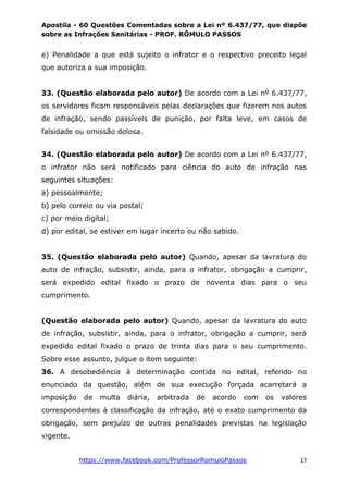 Apostila - 60 Questões Comentadas sobre a Lei nº 6.437/77, que dispõe
sobre as Infrações Sanitárias - PROF. RÔMULO PASSOS
https://www.facebook.com/ProfessorRomuloPassos 17
e) Penalidade a que está sujeito o infrator e o respectivo preceito legal
que autoriza a sua imposição.
33. (Questão elaborada pelo autor) De acordo com a Lei nº 6.437/77,
os servidores ficam responsáveis pelas declarações que fizerem nos autos
de infração, sendo passíveis de punição, por falta leve, em casos de
falsidade ou omissão dolosa.
34. (Questão elaborada pelo autor) De acordo com a Lei nº 6.437/77,
o infrator não será notificado para ciência do auto de infração nas
seguintes situações:
a) pessoalmente;
b) pelo correio ou via postal;
c) por meio digital;
d) por edital, se estiver em lugar incerto ou não sabido.
35. (Questão elaborada pelo autor) Quando, apesar da lavratura do
auto de infração, subsistir, ainda, para o infrator, obrigação a cumprir,
será expedido edital fixado o prazo de noventa dias para o seu
cumprimento.
(Questão elaborada pelo autor) Quando, apesar da lavratura do auto
de infração, subsistir, ainda, para o infrator, obrigação a cumprir, será
expedido edital fixado o prazo de trinta dias para o seu cumprimento.
Sobre esse assunto, julgue o item seguinte:
36. A desobediência à determinação contida no edital, referido no
enunciado da questão, além de sua execução forçada acarretará a
imposição de multa diária, arbitrada de acordo com os valores
correspondentes à classificação da infração, até o exato cumprimento da
obrigação, sem prejuízo de outras penalidades previstas na legislação
vigente.
 