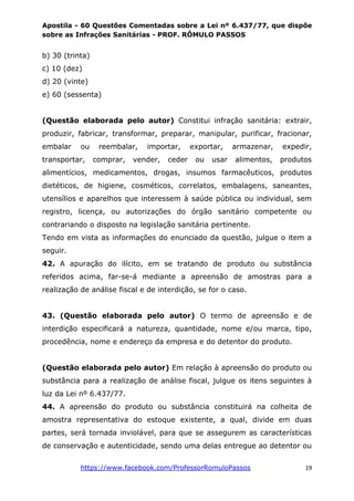 Apostila - 60 Questões Comentadas sobre a Lei nº 6.437/77, que dispõe
sobre as Infrações Sanitárias - PROF. RÔMULO PASSOS
https://www.facebook.com/ProfessorRomuloPassos 19
b) 30 (trinta)
c) 10 (dez)
d) 20 (vinte)
e) 60 (sessenta)
(Questão elaborada pelo autor) Constitui infração sanitária: extrair,
produzir, fabricar, transformar, preparar, manipular, purificar, fracionar,
embalar ou reembalar, importar, exportar, armazenar, expedir,
transportar, comprar, vender, ceder ou usar alimentos, produtos
alimentícios, medicamentos, drogas, insumos farmacêuticos, produtos
dietéticos, de higiene, cosméticos, correlatos, embalagens, saneantes,
utensílios e aparelhos que interessem à saúde pública ou individual, sem
registro, licença, ou autorizações do órgão sanitário competente ou
contrariando o disposto na legislação sanitária pertinente.
Tendo em vista as informações do enunciado da questão, julgue o item a
seguir.
42. A apuração do ilícito, em se tratando de produto ou substância
referidos acima, far-se-á mediante a apreensão de amostras para a
realização de análise fiscal e de interdição, se for o caso.
43. (Questão elaborada pelo autor) O termo de apreensão e de
interdição especificará a natureza, quantidade, nome e/ou marca, tipo,
procedência, nome e endereço da empresa e do detentor do produto.
(Questão elaborada pelo autor) Em relação à apreensão do produto ou
substância para a realização de análise fiscal, julgue os itens seguintes à
luz da Lei nº 6.437/77.
44. A apreensão do produto ou substância constituirá na colheita de
amostra representativa do estoque existente, a qual, divide em duas
partes, será tornada inviolável, para que se assegurem as características
de conservação e autenticidade, sendo uma delas entregue ao detentor ou
 