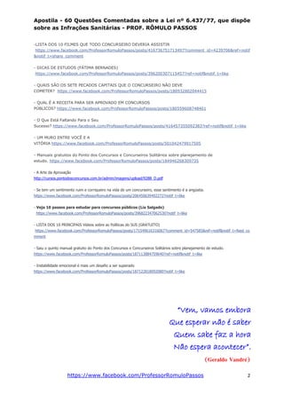 Apostila - 60 Questões Comentadas sobre a Lei nº 6.437/77, que dispõe
sobre as Infrações Sanitárias - PROF. RÔMULO PASSOS
https://www.facebook.com/ProfessorRomuloPassos 2
-LISTA DOS 10 FILMES QUE TODO CONCURSEIRO DEVERIA ASSISTIR
https://www.facebook.com/ProfessorRomuloPassos/posts/416736751713497?comment_id=4239706&ref=notif
&notif_t=share_comment
- DICAS DE ESTUDOS (FÁTIMA BERNADES)
https://www.facebook.com/ProfessorRomuloPassos/posts/396200307115457?ref=notif&notif_t=like
- QUAIS SÃO OS SETE PECADOS CAPITAIS QUE O CONCURSEIRO NÃO DEVE
COMETER? https://www.facebook.com/ProfessorRomuloPassos/posts/180932802044415
- QUAL É A RECEITA PARA SER APROVADO EM CONCURSOS
PÚBLICOS? https://www.facebook.com/ProfessorRomuloPassos/posts/180559608748401
- O Que Está Faltando Para o Seu
Sucesso? https://www.facebook.com/ProfessorRomuloPassos/posts/416457355092383?ref=notif&notif_t=like
- UM MURO ENTRE VOCÊ E A
VITÓRIA https://www.facebook.com/ProfessorRomuloPassos/posts/501042479917505
- Manuais gratuitos do Ponto dos Concursos e Concurseiros Solitários sobre planejamento de
estudo. https://www.facebook.com/ProfessorRomuloPassos/posts/184946268309735
- A Arte da Aprovação
http://cursos.pontodosconcursos.com.br/admin/imagens/upload/9288_D.pdf
- Se tem um sentimento ruim e corriqueiro na vida de um concurseiro, esse sentimento é a angústia.
https://www.facebook.com/ProfessorRomuloPassos/posts/206450639492272?notif_t=like
- Veja 10 passos para estudar para concursos públicos (Lia Salgado)
https://www.facebook.com/ProfessorRomuloPassos/posts/396822347062530?notif_t=like
- LISTA DOS 10 PRINCIPAIS Vídeos sobre as Políticas do SUS (GRATUITO)
https://www.facebook.com/ProfessorRomuloPassos/posts/171549616316067?comment_id=547585&ref=notif&notif_t=feed_co
mment
- Saiu o quinto manual gratuito do Ponto dos Concursos e Concurseiros Solitários sobre planejamento de estudo.
https://www.facebook.com/ProfessorRomuloPassos/posts/187113884759640?ref=notif&notif_t=like
- Instabilidade emocional é mais um desafio a ser superado
https://www.facebook.com/ProfessorRomuloPassos/posts/187122818092080?notif_t=like
“Vem, vamos embora
Que esperar não é saber
Quem sabe faz a hora
Não espera acontecer”.
(Geraldo Vandré)
 