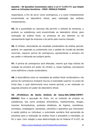 Apostila - 60 Questões Comentadas sobre a Lei nº 6.437/77, que dispõe
sobre as Infrações Sanitárias - PROF. RÔMULO PASSOS
https://www.facebook.com/ProfessorRomuloPassos 20
responsável, a fim de servir como contraprova, e a outra imediatamente
encaminhada ao laboratório oficial, para realização das análises
indispensáveis.
45. Se a quantidade ou natureza não permitir a colheita de amostras, o
produto ou substâncias será encaminhado ao laboratório oficial, para
realização da análise fiscal, na presença do seu detentor ou do
representante legal da empresa e do perito pela mesma indicado.
46. O infrator, discordando do resultado condenatório da análise pericial,
poderá, em separado ou juntamente com o pedido de revisão da decisão
recorrida, requerer perícia de contraprova, apresentando a amostra em
seu poder e indicando seu próprio perito.
47. A perícia de contraprova será efetuada, mesmo que haja indícios de
violação da amostra em poder do infrator e, nessa hipótese, prevalecerá
como definitivo o laudo condenatório.
48. A discordância entre os resultados da análise fiscal condenatória e da
perícia de contraprova ensejará recurso à autoridade superior no prazo de
trinta dias, o qual determinará novo exame pericial, a ser realizado na
segunda amostra em poder do laboratório oficial.
49. (Prefeitura de Santo Antônio de Jesus-BA/2008/CEFET-
BAHIA) Para a apuração do ilícito, em se tratando de produto ou
substâncias, tais como produtos alimentícios, medicamentos, drogas,
insumos farmacêuticos, produtos dietéticos, de higiene, cosméticos,
correlatos, embalagens, saneantes, utensílios e aparelhos que interessem
à saúde pública ou individual, a autoridade sanitária fará apreensão de
amostras para a realização de análise fiscal e procederá a interdição, se
for o caso. Com relação a essa determinação da Lei Federal nº 6.437, de
 