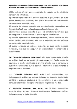 Apostila - 60 Questões Comentadas sobre a Lei nº 6.437/77, que dispõe
sobre as Infrações Sanitárias - PROF. RÔMULO PASSOS
https://www.facebook.com/ProfessorRomuloPassos 21
1977, pode-se afirmar que a apreensão do produto ou da substância
consistirá na colheita de
a) amostra representativa do estoque existente, a qual, dividida em duas
partes, será tornada inviolável, para que se assegurem as características
de conservação e autenticidade.
b) amostra do estoque existente, que será totalmente encaminhada ao
laboratório oficial, para realização das análises indispensáveis.
c) amostra do estoque existente, a qual será tornada inviolável, para que
se assegurem as características de conservação e autenticidade.
d) amostra representativa do estoque existente, a qual, dividida em três
partes, será tornada inviolável, para que se assegurem as características
de conservação e autenticidade.
e) quatro amostras do estoque existente, as quais serão tornadas
invioláveis, para que se assegurem as características de conservação e
autenticidade.
50. (Questão elaborada pelo autor) Não sendo comprovada, através
da análise fiscal, ou da perícia de contraprova, a infração objeto da
apuração, e sendo considerado o produto próprio para o consumo, a
autoridade competente lavrará despacho liberando-o e determinando o
arquivamento do processo.
51. (Questão elaborada pelo autor) Nas transgressões que
independam de análises ou perícias, inclusive por desacato à autoridade
sanitária, o processo obedecerá a rito sumaríssimo e será considerado
concluso caso infrator não apresente recurso no prazo de dez dias.
52. (Questão elaborada pelo autor) Das decisões condenatórias
poderá o infrator recorrer, dentro de igual prazo ao fixado para a defesa,
inclusive quando se tratar de multa.
 