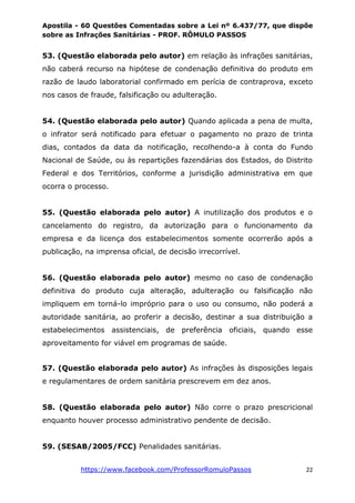 Apostila - 60 Questões Comentadas sobre a Lei nº 6.437/77, que dispõe
sobre as Infrações Sanitárias - PROF. RÔMULO PASSOS
https://www.facebook.com/ProfessorRomuloPassos 22
53. (Questão elaborada pelo autor) em relação às infrações sanitárias,
não caberá recurso na hipótese de condenação definitiva do produto em
razão de laudo laboratorial confirmado em perícia de contraprova, exceto
nos casos de fraude, falsificação ou adulteração.
54. (Questão elaborada pelo autor) Quando aplicada a pena de multa,
o infrator será notificado para efetuar o pagamento no prazo de trinta
dias, contados da data da notificação, recolhendo-a à conta do Fundo
Nacional de Saúde, ou às repartições fazendárias dos Estados, do Distrito
Federal e dos Territórios, conforme a jurisdição administrativa em que
ocorra o processo.
55. (Questão elaborada pelo autor) A inutilização dos produtos e o
cancelamento do registro, da autorização para o funcionamento da
empresa e da licença dos estabelecimentos somente ocorrerão após a
publicação, na imprensa oficial, de decisão irrecorrível.
56. (Questão elaborada pelo autor) mesmo no caso de condenação
definitiva do produto cuja alteração, adulteração ou falsificação não
impliquem em torná-lo impróprio para o uso ou consumo, não poderá a
autoridade sanitária, ao proferir a decisão, destinar a sua distribuição a
estabelecimentos assistenciais, de preferência oficiais, quando esse
aproveitamento for viável em programas de saúde.
57. (Questão elaborada pelo autor) As infrações às disposições legais
e regulamentares de ordem sanitária prescrevem em dez anos.
58. (Questão elaborada pelo autor) Não corre o prazo prescricional
enquanto houver processo administrativo pendente de decisão.
59. (SESAB/2005/FCC) Penalidades sanitárias.
 