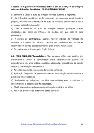 Apostila - 60 Questões Comentadas sobre a Lei nº 6.437/77, que dispõe
sobre as Infrações Sanitárias - PROF. RÔMULO PASSOS
https://www.facebook.com/ProfessorRomuloPassos 23
a) Somente é válido o auto de infração lavrado durante o flagrante.
b) As infrações sanitárias serão apuradas no processo administrativo
próprio, iniciado com a lavratura de auto de infração, observados o rito e
os prazos estabelecidos na lei.
c) Com a lavratura do auto de infração cessam quaisquer outras
obrigações por parte do infrator, na medida em que este já está
penalizado.
d) A perícia de contraprova, quando houver indícios de violação da
amostra em poder do infrator, deverá ser realizada em amostras
recolhidas em outros estabelecimentos pela própria fiscalização.
e) Só podem ser aplicadas pelo órgão federal
60. (SES-RN/2008/Consulplan) São algumas ações que podem ser
desenvolvidas junto à comunidade para sensibilização quanto ao
entendimento de uma prática sanitária adequada, importância da saúde
coletiva, participação democrática:
a) Advertência, multa e cassação da licença sanitária.
b) Aplicação frequente de penas educativas, intervenção administrativa e
proibição de propaganda.
c) Realização de palestras, reuniões comunitárias com produtores e
consumidores e capacitação da população.
d) Eficiência no desenvolvimento da atividade arbitrária da VISA.
e) Todas as alternativas anteriores estão corretas.
 