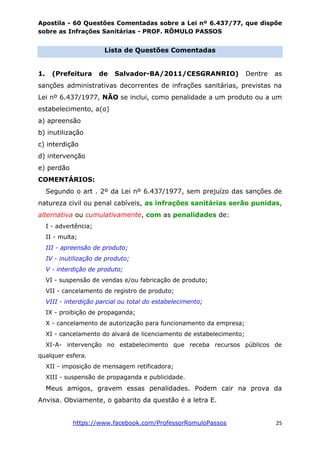 Apostila - 60 Questões Comentadas sobre a Lei nº 6.437/77, que dispõe
sobre as Infrações Sanitárias - PROF. RÔMULO PASSOS
https://www.facebook.com/ProfessorRomuloPassos 25
Lista de Questões Comentadas
1. (Prefeitura de Salvador-BA/2011/CESGRANRIO) Dentre as
sanções administrativas decorrentes de infrações sanitárias, previstas na
Lei nº 6.437/1977, NÃO se inclui, como penalidade a um produto ou a um
estabelecimento, a(o)
a) apreensão
b) inutilização
c) interdição
d) intervenção
e) perdão
COMENTÁRIOS:
Segundo o art . 2º da Lei nº 6.437/1977, sem prejuízo das sanções de
natureza civil ou penal cabíveis, as infrações sanitárias serão punidas,
alternativa ou cumulativamente, com as penalidades de:
I - advertência;
II - multa;
III - apreensão de produto;
IV - inutilização de produto;
V - interdição de produto;
VI - suspensão de vendas e/ou fabricação de produto;
VII - cancelamento de registro de produto;
VIII - interdição parcial ou total do estabelecimento;
IX - proibição de propaganda;
X - cancelamento de autorização para funcionamento da empresa;
XI - cancelamento do alvará de licenciamento de estabelecimento;
XI-A- intervenção no estabelecimento que receba recursos públicos de
qualquer esfera.
XII - imposição de mensagem retificadora;
XIII - suspensão de propaganda e publicidade.
Meus amigos, gravem essas penalidades. Podem cair na prova da
Anvisa. Obviamente, o gabarito da questão é a letra E.
 