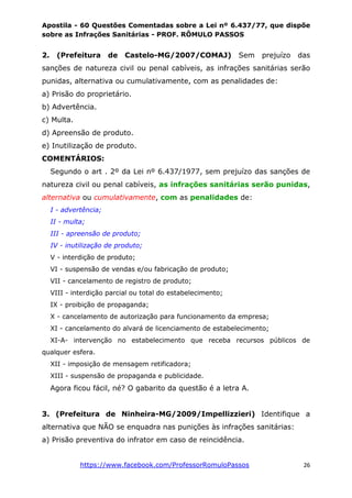 Apostila - 60 Questões Comentadas sobre a Lei nº 6.437/77, que dispõe
sobre as Infrações Sanitárias - PROF. RÔMULO PASSOS
https://www.facebook.com/ProfessorRomuloPassos 26
2. (Prefeitura de Castelo-MG/2007/COMAJ) Sem prejuízo das
sanções de natureza civil ou penal cabíveis, as infrações sanitárias serão
punidas, alternativa ou cumulativamente, com as penalidades de:
a) Prisão do proprietário.
b) Advertência.
c) Multa.
d) Apreensão de produto.
e) Inutilização de produto.
COMENTÁRIOS:
Segundo o art . 2º da Lei nº 6.437/1977, sem prejuízo das sanções de
natureza civil ou penal cabíveis, as infrações sanitárias serão punidas,
alternativa ou cumulativamente, com as penalidades de:
I - advertência;
II - multa;
III - apreensão de produto;
IV - inutilização de produto;
V - interdição de produto;
VI - suspensão de vendas e/ou fabricação de produto;
VII - cancelamento de registro de produto;
VIII - interdição parcial ou total do estabelecimento;
IX - proibição de propaganda;
X - cancelamento de autorização para funcionamento da empresa;
XI - cancelamento do alvará de licenciamento de estabelecimento;
XI-A- intervenção no estabelecimento que receba recursos públicos de
qualquer esfera.
XII - imposição de mensagem retificadora;
XIII - suspensão de propaganda e publicidade.
Agora ficou fácil, né? O gabarito da questão é a letra A.
3. (Prefeitura de Ninheira-MG/2009/Impellizzieri) Identifique a
alternativa que NÃO se enquadra nas punições às infrações sanitárias:
a) Prisão preventiva do infrator em caso de reincidência.
 